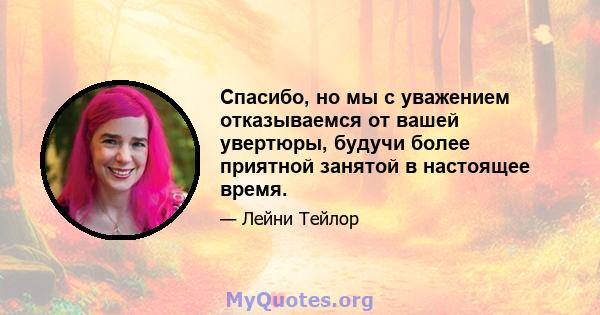 Спасибо, но мы с уважением отказываемся от вашей увертюры, будучи более приятной занятой в настоящее время.