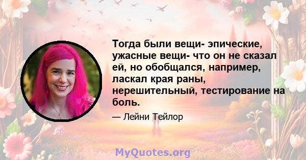 Тогда были вещи- эпические, ужасные вещи- что он не сказал ей, но обобщался, например, ласкал края раны, нерешительный, тестирование на боль.