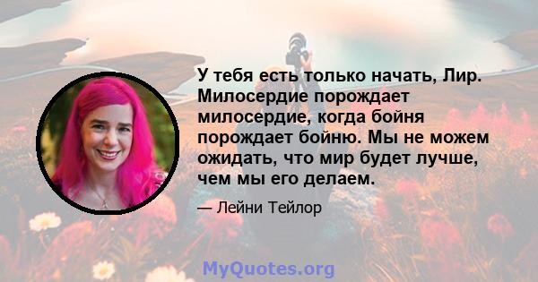 У тебя есть только начать, Лир. Милосердие порождает милосердие, когда бойня порождает бойню. Мы не можем ожидать, что мир будет лучше, чем мы его делаем.