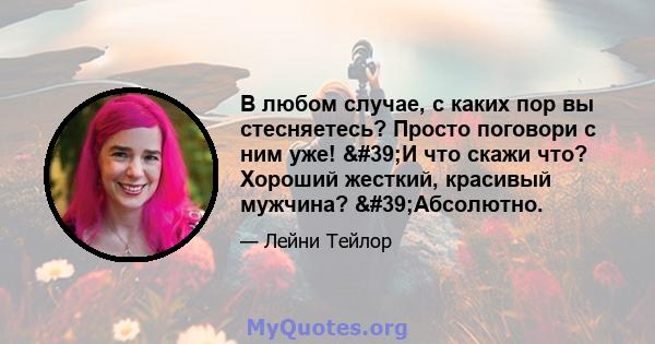 В любом случае, с каких пор вы стесняетесь? Просто поговори с ним уже! 'И что скажи что? Хороший жесткий, красивый мужчина? 'Абсолютно.