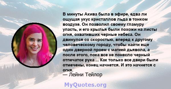 В минуты Акива была в эфире, едва ли ощущая укус кристаллов льда в тонком воздухе. Он позволил своему гламуру упасть, и его крылья были похожи на листы огня, охвативших черные небеса. Он двинулся со скоростью, вперед к