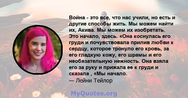 Война - это все, что нас учили, но есть и другие способы жить. Мы можем найти их, Акива. Мы можем их изобретать. Это начало, здесь. «Она коснулась его груди и почувствовала прилив любви к сердцу, которое тронуло его