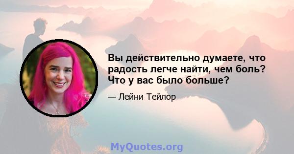 Вы действительно думаете, что радость легче найти, чем боль? Что у вас было больше?