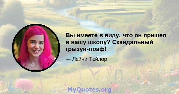 Вы имеете в виду, что он пришел в вашу школу? Скандальный грызун-лоаф!