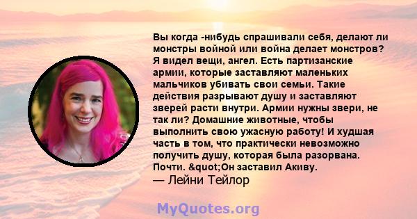 Вы когда -нибудь спрашивали себя, делают ли монстры войной или война делает монстров? Я видел вещи, ангел. Есть партизанские армии, которые заставляют маленьких мальчиков убивать свои семьи. Такие действия разрывают