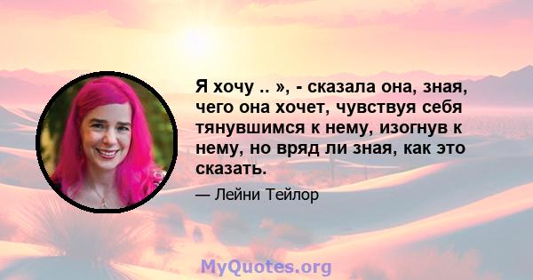 Я хочу .. », - сказала она, зная, чего она хочет, чувствуя себя тянувшимся к нему, изогнув к нему, но вряд ли зная, как это сказать.