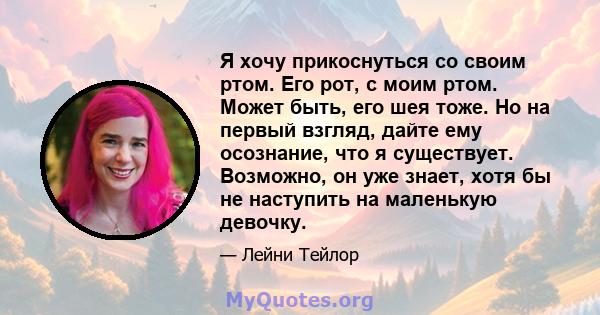 Я хочу прикоснуться со своим ртом. Его рот, с моим ртом. Может быть, его шея тоже. Но на первый взгляд, дайте ему осознание, что я существует. Возможно, он уже знает, хотя бы не наступить на маленькую девочку.