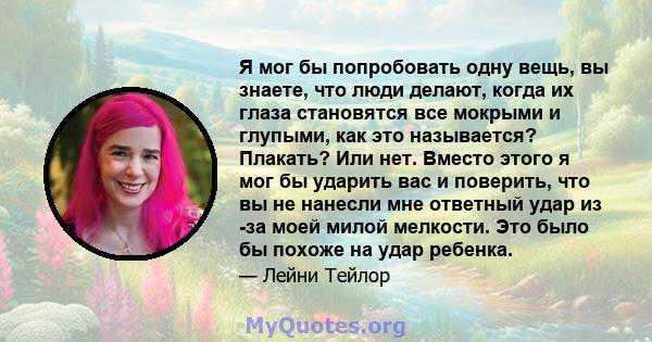 Я мог бы попробовать одну вещь, вы знаете, что люди делают, когда их глаза становятся все мокрыми и глупыми, как это называется? Плакать? Или нет. Вместо этого я мог бы ударить вас и поверить, что вы не нанесли мне