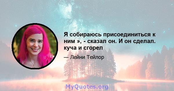 Я собираюсь присоединиться к ним », - сказал он. И он сделал. куча и сгорел