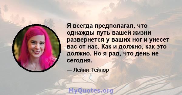 Я всегда предполагал, что однажды путь вашей жизни развернется у ваших ног и унесет вас от нас. Как и должно, как это должно. Но я рад, что день не сегодня.