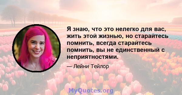 Я знаю, что это нелегко для вас, жить этой жизнью, но старайтесь помнить, всегда старайтесь помнить, вы не единственный с неприятностями.