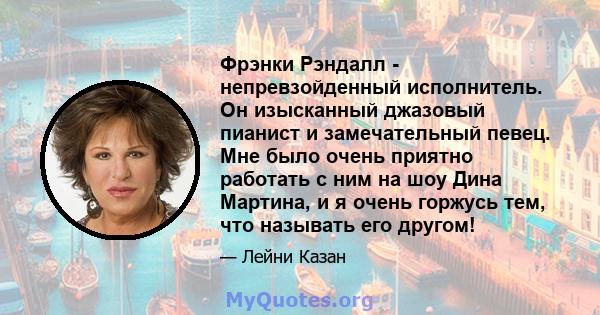 Фрэнки Рэндалл - непревзойденный исполнитель. Он изысканный джазовый пианист и замечательный певец. Мне было очень приятно работать с ним на шоу Дина Мартина, и я очень горжусь тем, что называть его другом!