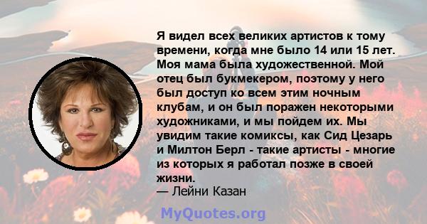 Я видел всех великих артистов к тому времени, когда мне было 14 или 15 лет. Моя мама была художественной. Мой отец был букмекером, поэтому у него был доступ ко всем этим ночным клубам, и он был поражен некоторыми