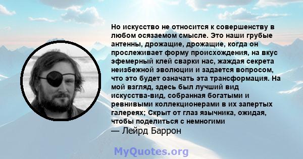 Но искусство не относится к совершенству в любом осязаемом смысле. Это наши грубые антенны, дрожащие, дрожащие, когда он прослеживает форму происхождения, на вкус эфемерный клей сварки нас, жаждая секрета неизбежной