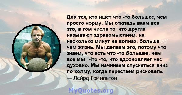 Для тех, кто ищет что -то большее, чем просто норму. Мы откладываем все это, в том числе то, что другие называют здравомыслием, на несколько минут на волнах, больше, чем жизнь. Мы делаем это, потому что знаем, что есть