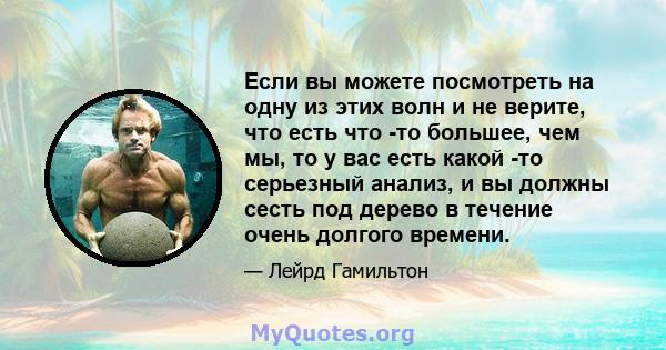 Если вы можете посмотреть на одну из этих волн и не верите, что есть что -то большее, чем мы, то у вас есть какой -то серьезный анализ, и вы должны сесть под дерево в течение очень долгого времени.