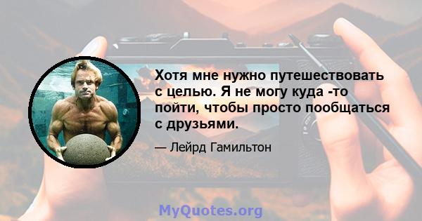 Хотя мне нужно путешествовать с целью. Я не могу куда -то пойти, чтобы просто пообщаться с друзьями.