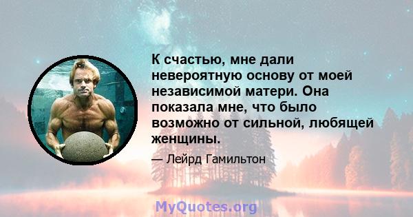 К счастью, мне дали невероятную основу от моей независимой матери. Она показала мне, что было возможно от сильной, любящей женщины.