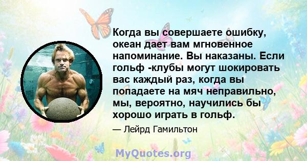 Когда вы совершаете ошибку, океан дает вам мгновенное напоминание. Вы наказаны. Если гольф -клубы могут шокировать вас каждый раз, когда вы попадаете на мяч неправильно, мы, вероятно, научились бы хорошо играть в гольф.