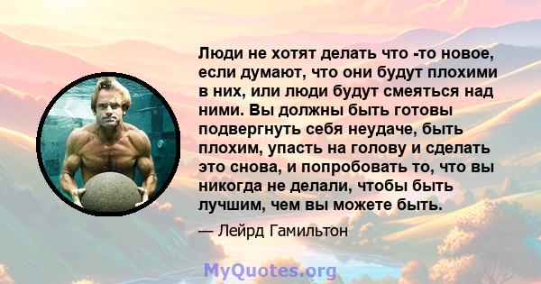 Люди не хотят делать что -то новое, если думают, что они будут плохими в них, или люди будут смеяться над ними. Вы должны быть готовы подвергнуть себя неудаче, быть плохим, упасть на голову и сделать это снова, и