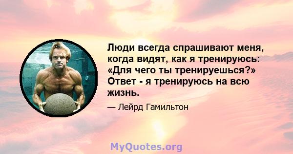 Люди всегда спрашивают меня, когда видят, как я тренируюсь: «Для чего ты тренируешься?» Ответ - я тренируюсь на всю жизнь.