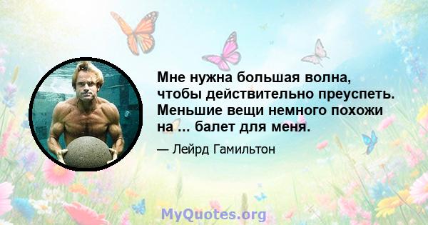 Мне нужна большая волна, чтобы действительно преуспеть. Меньшие вещи немного похожи на ... балет для меня.