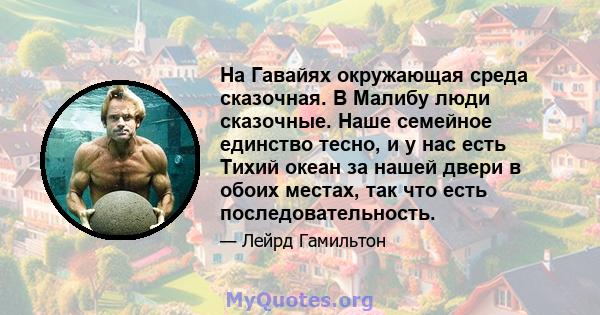 На Гавайях окружающая среда сказочная. В Малибу люди сказочные. Наше семейное единство тесно, и у нас есть Тихий океан за нашей двери в обоих местах, так что есть последовательность.