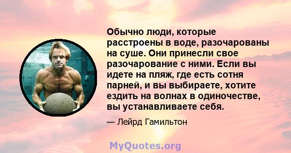 Обычно люди, которые расстроены в воде, разочарованы на суше. Они принесли свое разочарование с ними. Если вы идете на пляж, где есть сотня парней, и вы выбираете, хотите ездить на волнах в одиночестве, вы