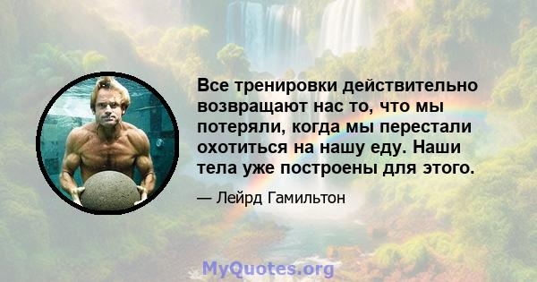 Все тренировки действительно возвращают нас то, что мы потеряли, когда мы перестали охотиться на нашу еду. Наши тела уже построены для этого.