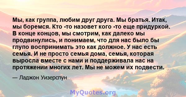 Мы, как группа, любим друг друга. Мы братья. Итак, мы боремся. Кто -то назовет кого -то еще придуркой. В конце концов, мы смотрим, как далеко мы продвинулись, и понимаем, что для нас было бы глупо воспринимать это как