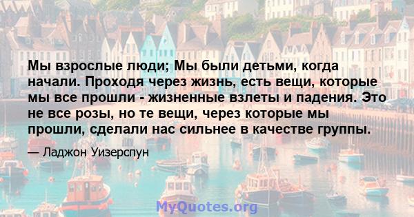 Мы взрослые люди; Мы были детьми, когда начали. Проходя через жизнь, есть вещи, которые мы все прошли - жизненные взлеты и падения. Это не все розы, но те вещи, через которые мы прошли, сделали нас сильнее в качестве