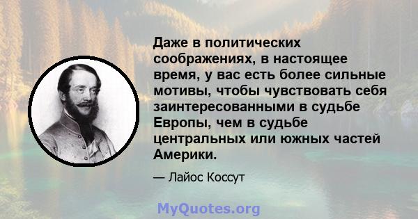 Даже в политических соображениях, в настоящее время, у вас есть более сильные мотивы, чтобы чувствовать себя заинтересованными в судьбе Европы, чем в судьбе центральных или южных частей Америки.