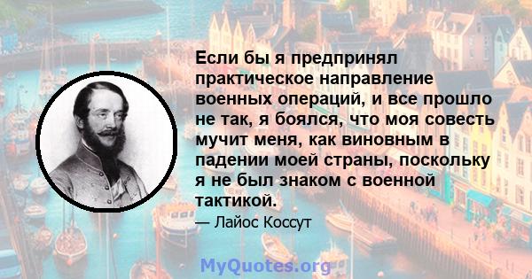 Если бы я предпринял практическое направление военных операций, и все прошло не так, я боялся, что моя совесть мучит меня, как виновным в падении моей страны, поскольку я не был знаком с военной тактикой.