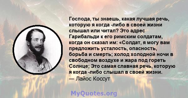 Господа, ты знаешь, какая лучшая речь, которую я когда -либо в своей жизни слышал или читал? Это адрес Гарибальди к его римским солдатам, когда он сказал им: «Солдат, я могу вам предложить усталость, опасность, борьба и 