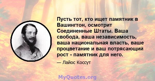 Пусть тот, кто ищет памятник в Вашингтон, осмотрит Соединенные Штаты. Ваша свобода, ваша независимость, ваша национальная власть, ваше процветание и ваш потрясающий рост - памятник для него.