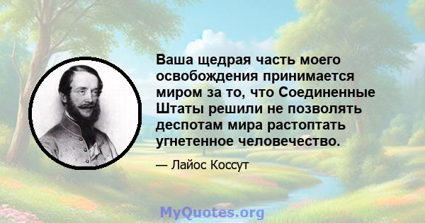 Ваша щедрая часть моего освобождения принимается миром за то, что Соединенные Штаты решили не позволять деспотам мира растоптать угнетенное человечество.