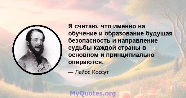 Я считаю, что именно на обучение и образование будущая безопасность и направление судьбы каждой страны в основном и принципиально опираются.