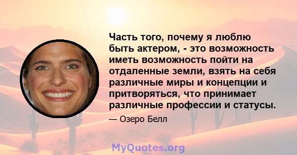 Часть того, почему я люблю быть актером, - это возможность иметь возможность пойти на отдаленные земли, взять на себя различные миры и концепции и притворяться, что принимает различные профессии и статусы.