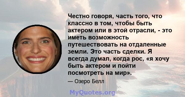 Честно говоря, часть того, что классно в том, чтобы быть актером или в этой отрасли, - это иметь возможность путешествовать на отдаленные земли. Это часть сделки. Я всегда думал, когда рос, «я хочу быть актером и пойти