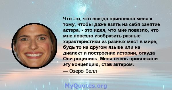 Что -то, что всегда привлекла меня к тому, чтобы даже взять на себя занятие актера, - это идея, что мне повезло, что мне повезло изобразить разные характеристики из разных мест в мире, будь то на другом языке или на