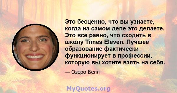 Это бесценно, что вы узнаете, когда на самом деле это делаете. Это все равно, что сходить в школу Times Eleven. Лучшее образование фактически функционирует в профессии, которую вы хотите взять на себя.