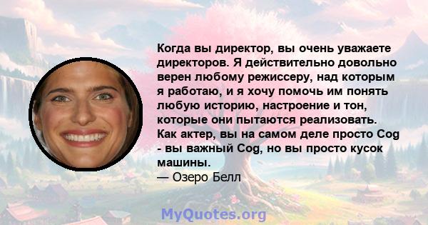 Когда вы директор, вы очень уважаете директоров. Я действительно довольно верен любому режиссеру, над которым я работаю, и я хочу помочь им понять любую историю, настроение и тон, которые они пытаются реализовать. Как