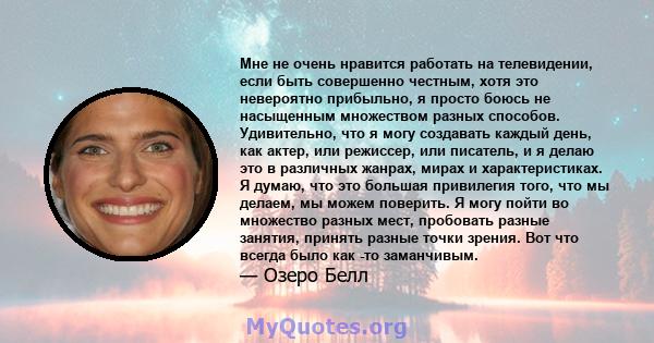 Мне не очень нравится работать на телевидении, если быть совершенно честным, хотя это невероятно прибыльно, я просто боюсь не насыщенным множеством разных способов. Удивительно, что я могу создавать каждый день, как