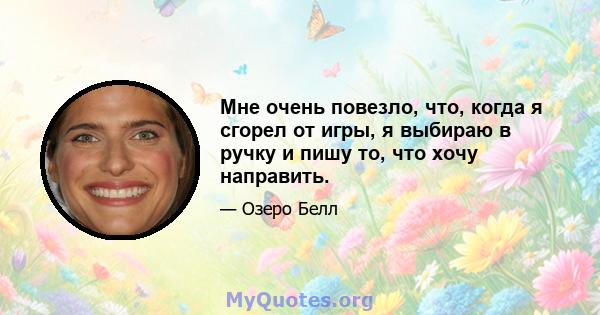 Мне очень повезло, что, когда я сгорел от игры, я выбираю в ручку и пишу то, что хочу направить.