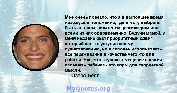 Мне очень повезло, что я в настоящее время нахожусь в положении, где я могу выбрать быть актером, писателем, режиссером или всеми из них одновременно. Будучи мамой, у меня недавно был приоритетный сдвиг, который как -то 