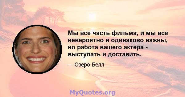 Мы все часть фильма, и мы все невероятно и одинаково важны, но работа вашего актера - выступать и доставить.