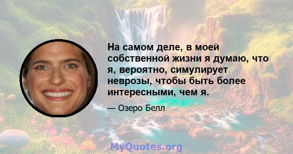 На самом деле, в моей собственной жизни я думаю, что я, вероятно, симулирует неврозы, чтобы быть более интересными, чем я.