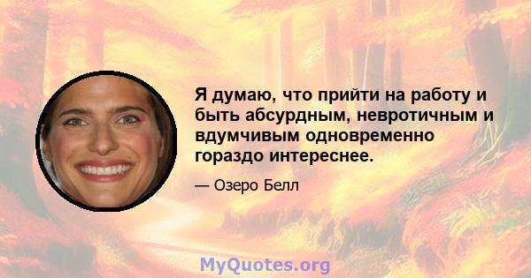 Я думаю, что прийти на работу и быть абсурдным, невротичным и вдумчивым одновременно гораздо интереснее.