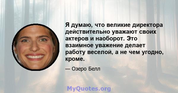 Я думаю, что великие директора действительно уважают своих актеров и наоборот. Это взаимное уважение делает работу веселой, а не чем угодно, кроме.