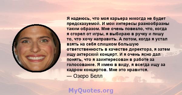 Я надеюсь, что моя карьера никогда не будет предсказуемой. И мои интересы разнообразны таким образом. Мне очень повезло, что, когда я сгорел от игры, я выбираю в ручку и пишу то, что хочу направить. А потом, когда я